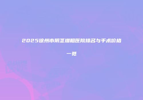 2025徐州市阴茎增粗医院排名与手术价格一览