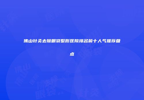 佛山针灸去除眼袋整形医院排名前十人气推荐盘点