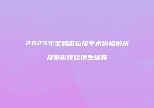 2025年宝鸡市拉皮手术价格解析及整形医院医生推荐