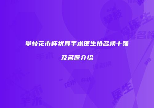 攀枝花市杯状耳手术医生排名榜十强及名医介绍