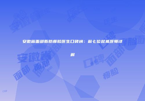 安徽省面部脂肪瘦脸医生口碑榜：前七位权威医师详解