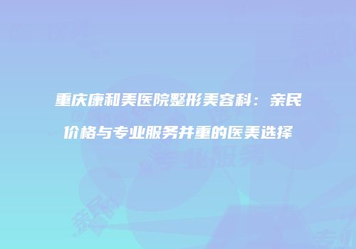 重庆康和美医院整形美容科：亲民价格与专业服务并重的医美选择