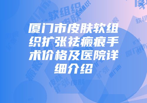 厦门市皮肤软组织扩张祛瘢痕手术价格及医院详细介绍