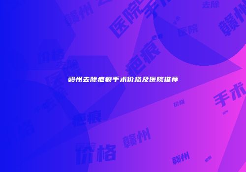 赣州去除疤痕手术价格及医院推荐