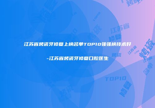江苏省烤瓷牙修复上榜名单TOP10强强榜技术好-江苏省烤瓷牙修复口腔医生