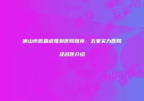 唐山市微晶瓷隆鼻医院推荐：五家实力医院及名医介绍