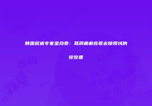 韩国权威专家金均泰：耳洞瘢痕疙瘩去除领域的佼佼者