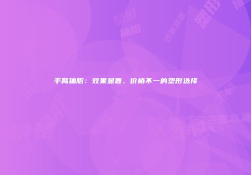 手臂抽脂：效果显著、价格不一的塑形选择