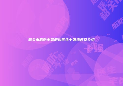 韶关市脂肪丰鼻唇沟医生十强排名及介绍