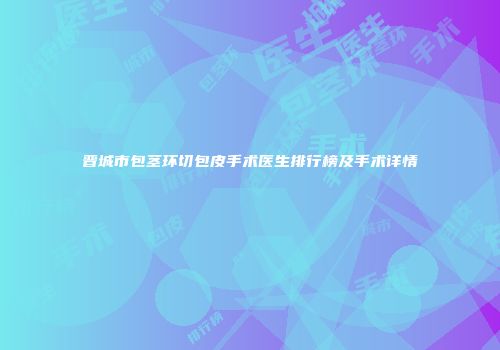 晋城市包茎环切包皮手术医生排行榜及手术详情