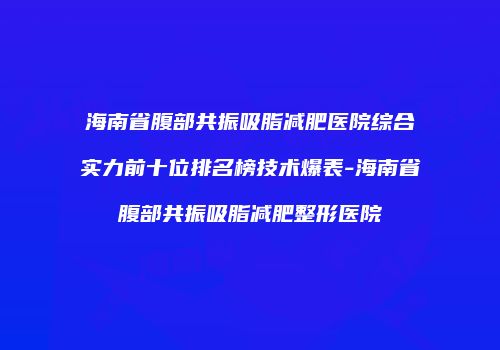 海南省腹部共振吸脂减肥医院综合实力前十位排名榜技术爆表-海南省腹部共振吸脂减肥整形医院