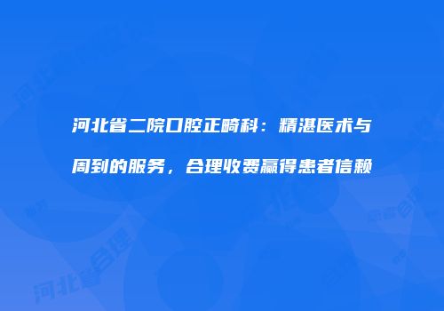 河北省二院口腔正畸科：精湛医术与周到的服务，合理收费赢得患者信赖