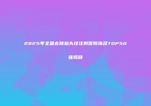 2025年全国去除抬头纹注射医院排名TOP50强揭晓