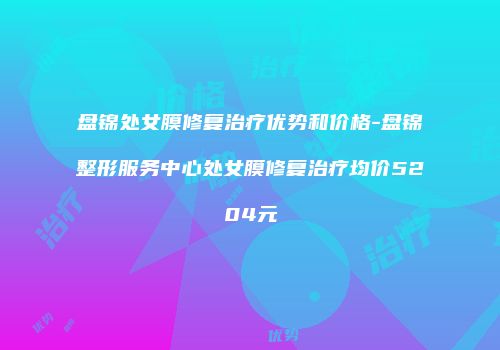 盘锦处女膜修复治疗优势和价格-盘锦整形服务中心处女膜修复治疗均价5204元