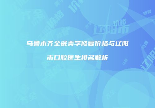 乌鲁木齐全瓷美学修复价格与辽阳市口腔医生排名解析