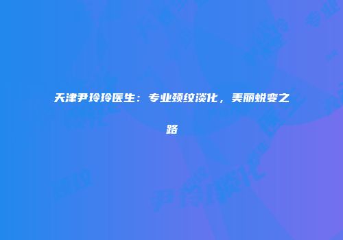 天津尹玲玲医生：专业颈纹淡化，美丽蜕变之路