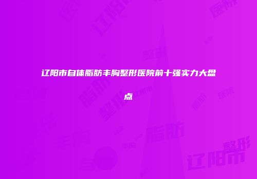 辽阳市自体脂肪丰胸整形医院前十强实力大盘点