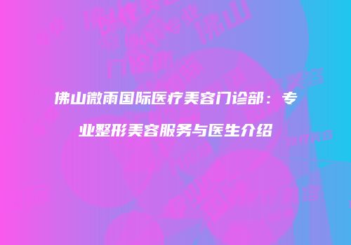 佛山微雨国际医疗美容门诊部：专业整形美容服务与医生介绍
