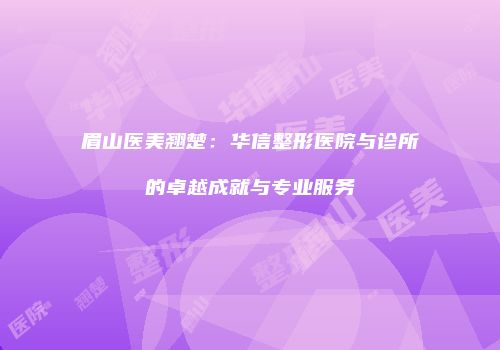 眉山医美翘楚：华信整形医院与诊所的卓越成就与专业服务