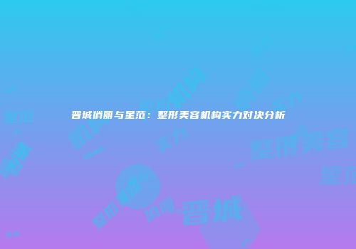 晋城俏丽与星范：整形美容机构实力对决分析