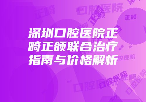 深圳口腔医院正畸正颌联合治疗指南与价格解析
