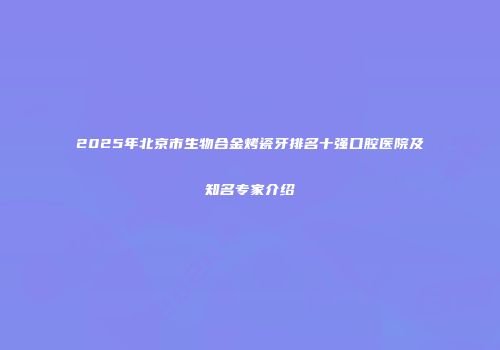 2025年北京市生物合金烤瓷牙排名十强口腔医院及知名专家介绍
