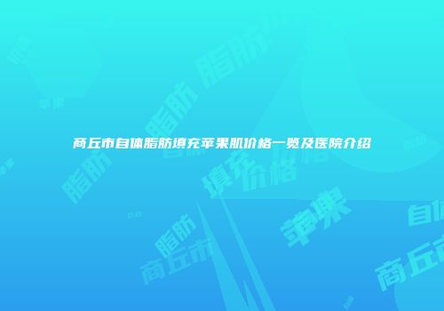 商丘市自体脂肪填充苹果肌价格一览及医院介绍