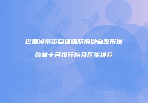 巴彦淖尔市自体脂肪填卧蚕整形医院前十名排行榜及医生推荐