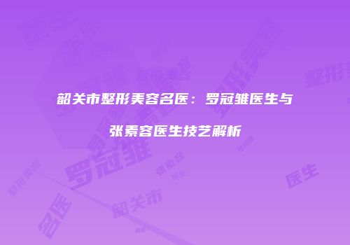 韶关市整形美容名医：罗冠雏医生与张素容医生技艺解析