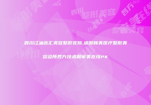 四川江油茗汇美容整形医院,绵阳韩美医疗整形美容诊所各方技术和审美在线PK