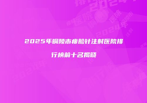 2025年铜陵市瘦脸针注射医院排行榜前十名揭晓