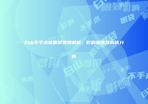 白山不手术祛眼袋费用解析：影响因素及构成分析