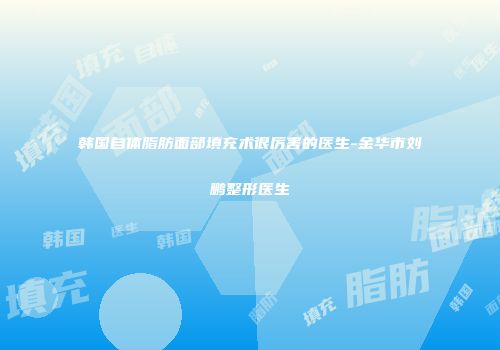 韩国自体脂肪面部填充术很厉害的医生-金华市刘鹏整形医生