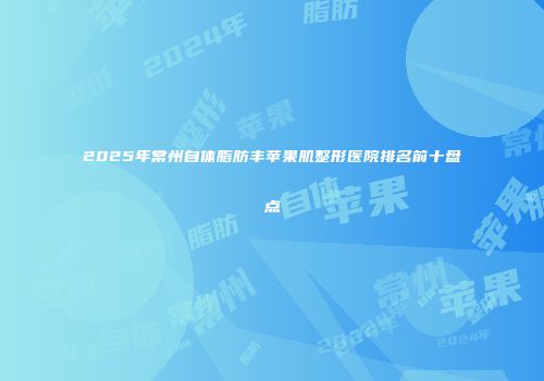 2025年常州自体脂肪丰苹果肌整形医院排名前十盘点