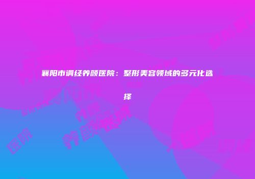 襄阳市调经养颜医院：整形美容领域的多元化选择