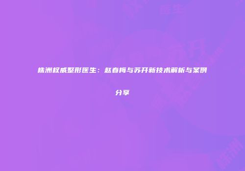 株洲权威整形医生：赵春梅与苏开新技术解析与案例分享