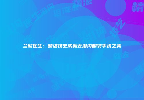 兰欣医生：精湛技艺成就去泪沟眼袋手术之美