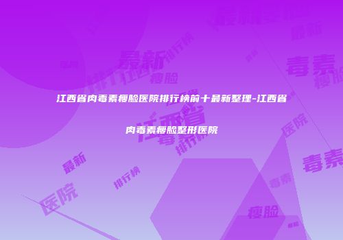 江西省肉毒素瘦脸医院排行榜前十最新整理-江西省肉毒素瘦脸整形医院