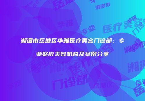 湘潭市岳塘区华雅医疗美容门诊部：专业整形美容机构及案例分享
