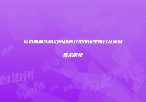 延边朝鲜族自治州超声刀拉皮医生排名及美容技术解析