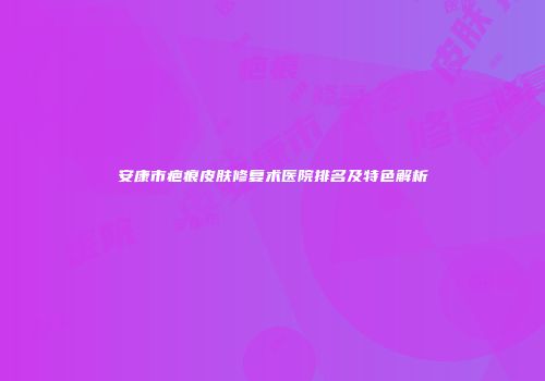 安康市疤痕皮肤修复术医院排名及特色解析