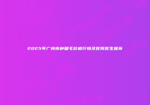 2025年广州市种睫毛价格行情及医院医生推荐