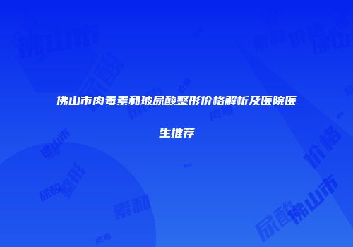 佛山市肉毒素和玻尿酸整形价格解析及医院医生推荐