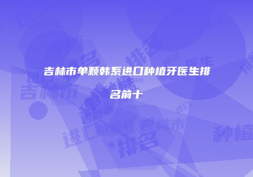 吉林市单颗韩系进口种植牙医生排名前十