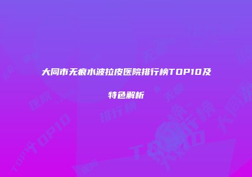 大同市无痕水波拉皮医院排行榜TOP10及特色解析