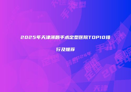 2025年天津薄唇手术定型医院TOP10排行及推荐