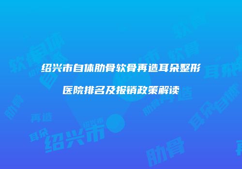 绍兴市自体肋骨软骨再造耳朵整形医院排名及报销政策解读