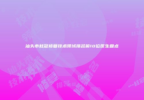 汕头市柱冠修复技术领域排名前10位医生盘点