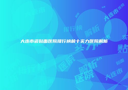大连市瓷贴面医院排行榜前十实力医院解析