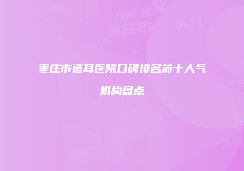 枣庄市造耳医院口碑排名前十人气机构盘点